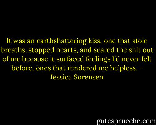It was an earthshattering kiss, one that stole breaths, stopped hearts, and scared the shit out of me because it surfaced feelings I’d never felt before, ones that rendered me helpless. - Jessica Sorensen