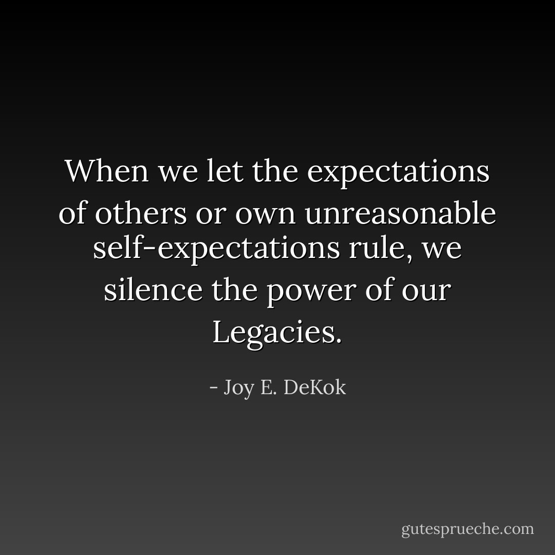 When we let the expectations of others or own unreasonable self-expectations rule, we silence the power of our Legacies. - Joy E. DeKok
