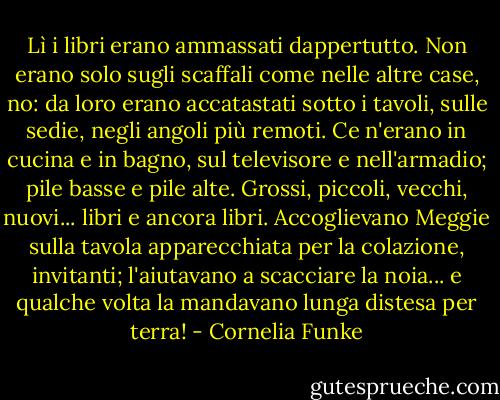 Lì i libri erano ammassati dappertutto. Non erano solo sugli scaffali come nelle altre case, no: da loro erano accatastati sotto i tavoli, sulle sedie, negli angoli più remoti. Ce n'erano in cucina e in bagno, sul televisore e nell'armadio; pile basse e pile alte. Grossi, piccoli, vecchi, nuovi... libri e ancora libri. Accoglievano Meggie sulla tavola apparecchiata per la colazione, invitanti; l'aiutavano a scacciare la noia... e qualche volta la mandavano lunga distesa per terra! - Cornelia Funke