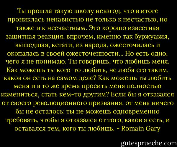 Ты прошла такую школу невзгод, что в итоге прониклась ненавистью не только к несчастью, но также и к несчастным. Это хорошо известная защитная реакция, впрочем, именно так буржуазия, вышедшая, кстати, из народа, ожесточилась и окопалась в своей ожесточенности... Но есть одно, чего я не понимаю. Ты говоришь, что любишь меня. Как можешь ты кого-то любить, не любя его таким, каков он есть на самом деле? Как можешь ты любить меня и в то же время просить меня полностью измениться, стать кем-то другим? Если бы я отказался от своего революционного призвания, от меня ничего бы не осталось: ты не можешь одновременно требовать, чтобы я отказался от того, каков я есть, и оставался тем, кого ты любишь. - Romain Gary