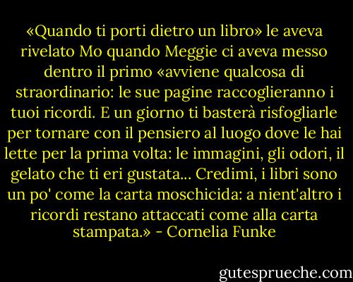 «Quando ti porti dietro un libro» le aveva rivelato Mo quando Meggie ci aveva messo dentro il primo «avviene qualcosa di straordinario: le sue pagine raccoglieranno i tuoi ricordi. E un giorno ti basterà risfogliarle per tornare con il pensiero al luogo dove le hai lette per la prima volta: le immagini, gli odori, il gelato che ti eri gustata... Credimi, i libri sono un po' come la carta moschicida: a nient'altro i ricordi restano attaccati come alla carta stampata.» - Cornelia Funke