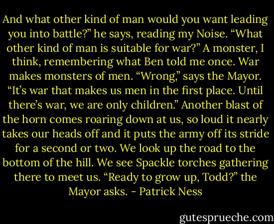 And what other kind of man would you want leading you into battle?” he says, reading my Noise. “What other kind of man is suitable for war?”<br />A monster, I think, remembering what Ben told me once. War makes monsters of men.<br />“Wrong,” says the Mayor. “It’s war that makes us men in the first place. Until there’s war, we are only children.”<br />Another blast of the horn comes roaring down at us, so loud it nearly takes our heads off and it puts the army off its stride for a second or two.<br />We look up the road to the bottom of the hill. We see Spackle torches gathering there to meet us.<br />“Ready to grow up, Todd?” the Mayor asks. - Patrick Ness