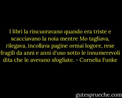 I libri la rincuoravano quando era triste e scacciavano la noia mentre Mo tagliava, rilegava, incollava pagine ormai logore, rese fragili da anni e anni d'uso sotto le innumerevoli dita che le avevano sfogliate. - Cornelia Funke