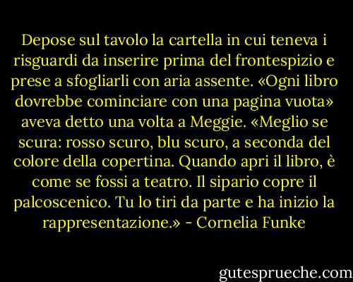 Depose sul tavolo la cartella in cui teneva i risguardi da inserire prima del frontespizio e prese a sfogliarli con aria assente. «Ogni libro dovrebbe cominciare con una pagina vuota» aveva detto una volta a Meggie. «Meglio se scura: rosso scuro, blu scuro, a seconda del colore della copertina. Quando apri il libro, è come se fossi a teatro. Il sipario copre il palcoscenico. Tu lo tiri da parte e ha inizio la rappresentazione.» - Cornelia Funke