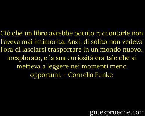 Ciò che un libro avrebbe potuto raccontarle non l'aveva mai intimorita. Anzi, di solito non vedeva l'ora di lasciarsi trasportare in un mondo nuovo, inesplorato, e la sua curiosità era tale che si metteva a leggere nei momenti meno opportuni. - Cornelia Funke