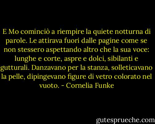E Mo cominciò a riempire la quiete notturna di parole. Le attirava fuori dalle pagine come se non stessero aspettando altro che la sua voce: lunghe e corte, aspre e dolci, sibilanti e gutturali. Danzavano per la stanza, solleticavano la pelle, dipingevano figure di vetro colorato nel vuoto. - Cornelia Funke