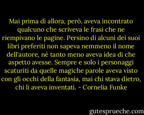 Mai prima di allora, però, aveva incontrato qualcuno che scriveva le frasi che ne riempivano le pagine. Persino di alcuni dei suoi libri preferiti non sapeva nemmeno il nome dell'autore, né tanto meno aveva idea di che aspetto avesse. Sempre e solo i personaggi scaturiti da quelle magiche parole aveva visto con gli occhi della fantasia, mai chi stava dietro, chi li aveva inventati. - Cornelia Funke