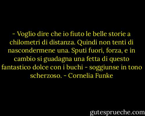 - Voglio dire che io fiuto le belle storie a chilometri di distanza. Quindi non tenti di nascondermene una. Sputi fuori, forza, e in cambio si guadagna una fetta di questo fantastico dolce con i buchi - soggiunse in tono scherzoso. - Cornelia Funke