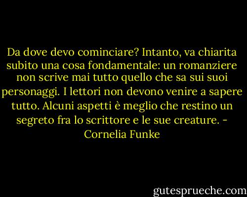 Da dove devo cominciare? Intanto, va chiarita subito una cosa fondamentale: un romanziere non scrive mai tutto quello che sa sui suoi personaggi. I lettori non devono venire a sapere tutto. Alcuni aspetti è meglio che restino un segreto fra lo scrittore e le sue creature. - Cornelia Funke