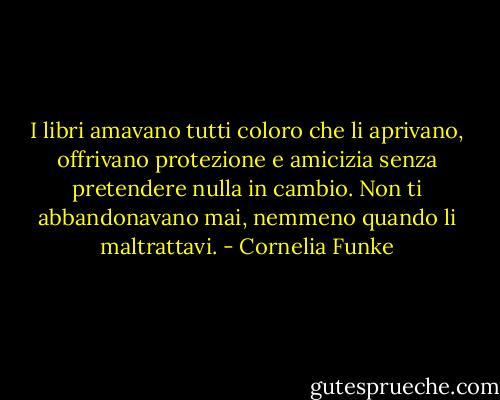 I libri amavano tutti coloro che li aprivano, offrivano protezione e amicizia senza pretendere nulla in cambio. Non ti abbandonavano mai, nemmeno quando li maltrattavi. - Cornelia Funke