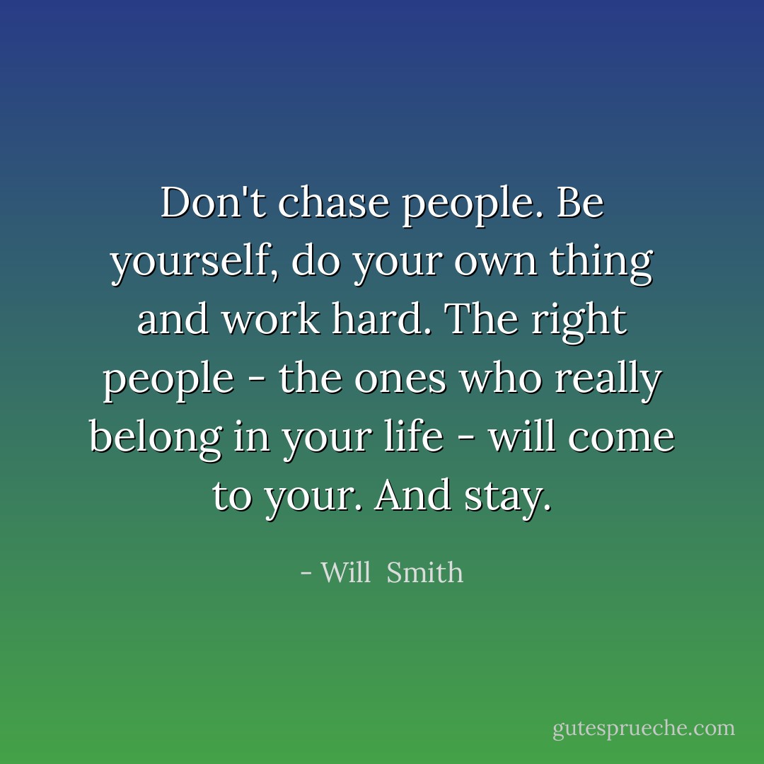 Don't chase people. Be yourself, do your own thing and work hard. The right people - the ones who really belong in your life - will come to your. And stay. - Will  Smith