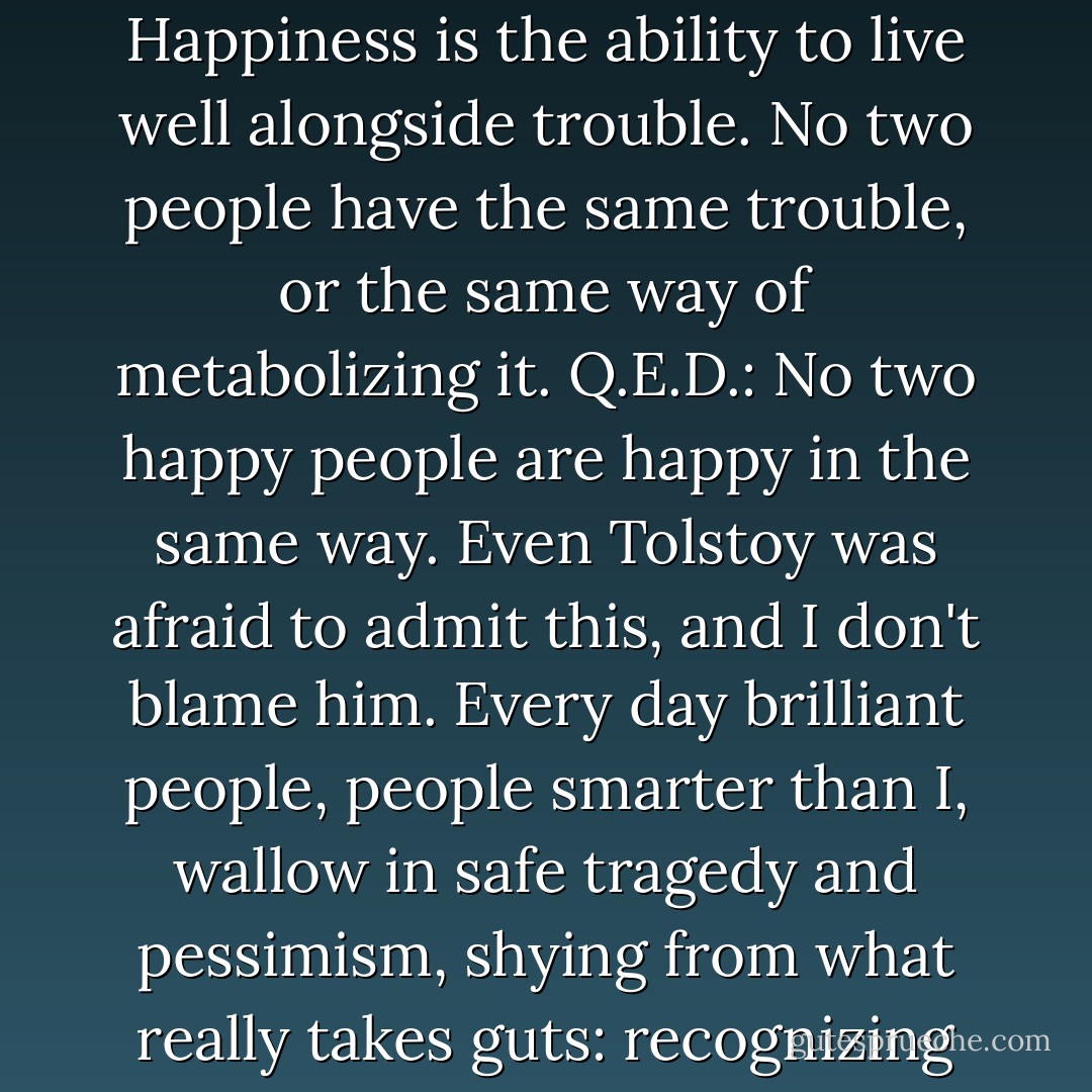 People misunderstand happiness. They think it's the absence of trouble. That's not happiness, that's luck. Happiness is the ability to live well alongside trouble. No two people have the same trouble, or the same way of metabolizing it. Q.E.D.: No two happy people are happy in the same way. Even Tolstoy was afraid to admit this, and I don't blame him. Every day brilliant people, people smarter than I, wallow in safe tragedy and pessimism, shying from what really takes guts: recognizing how much courage and labor happiness demands."<br />-Tracy Farber - Rachel Kadish