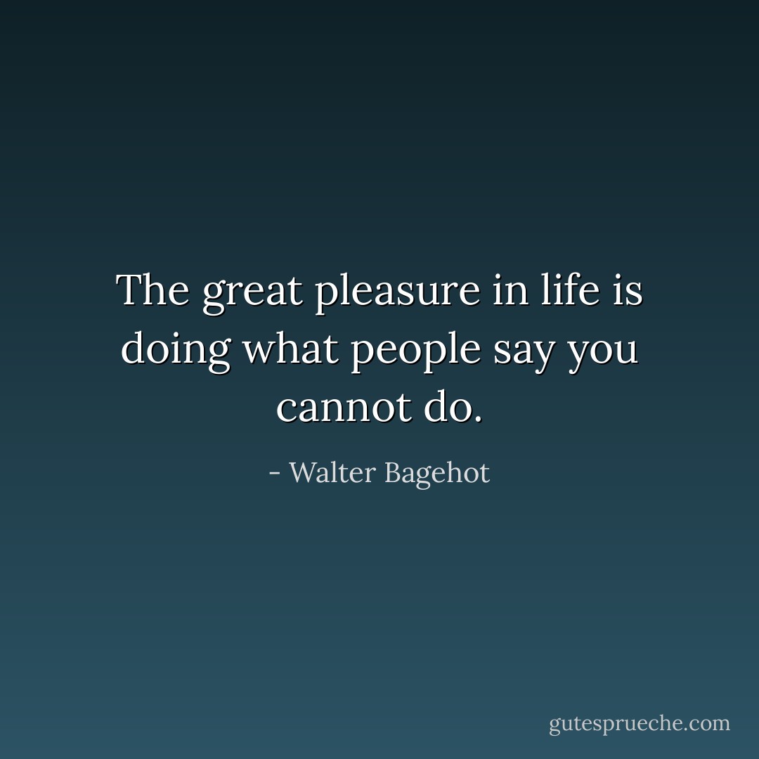 The great pleasure in life is doing what people say you cannot do. - Walter Bagehot