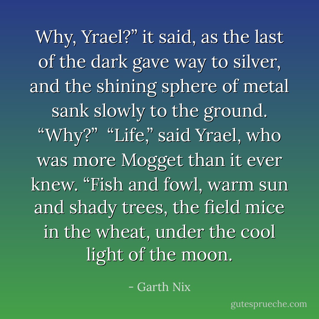 Why, Yrael?” it said, as the last of the dark gave way to silver, and the shining sphere of metal sank slowly to the ground. “Why?”<br /><br />“Life,” said Yrael, who was more Mogget than it ever knew. “Fish and fowl, warm sun and shady trees, the field mice in the wheat, under the cool light of the moon. - Garth Nix