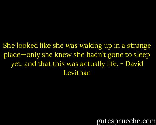 She looked like she was waking up in a strange place—only she knew she hadn’t gone to sleep yet, and that this was actually life. - David Levithan