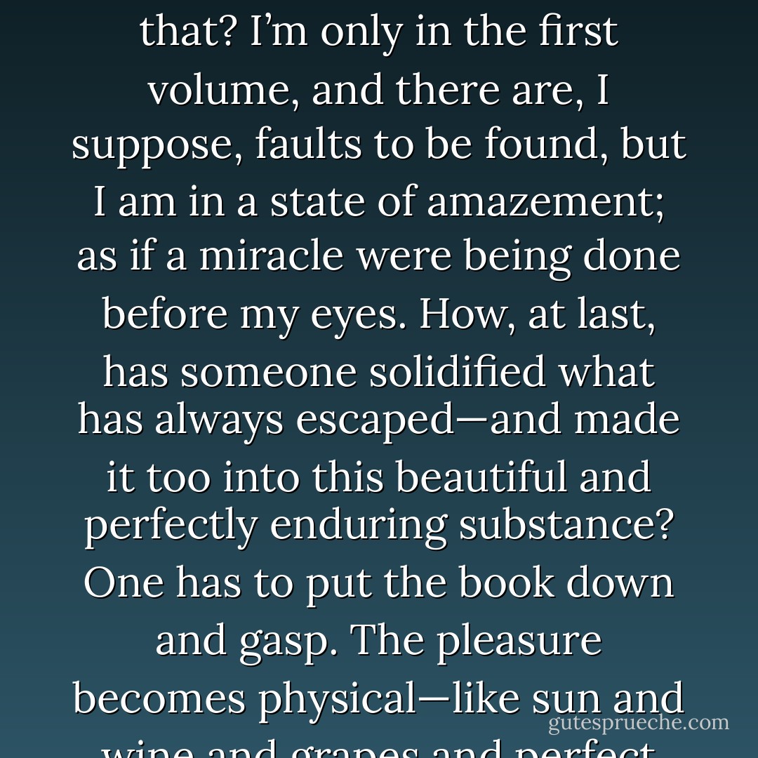 Proust so titillates my own desire for expression that I can hardly set out the sentence. Oh if I could write like that! I cry. And at the moment such is the astonishing vibration and saturation and intensification that he procures—there’s something sexual in it—that I feel I can write like that, and seize my pen and then I can’t write like that. Scarcely anyone so stimulates the nerves of language in me: it becomes an obsession. But I must return to Swann.<br /><br /><br />My great adventure is really Proust. Well—what remains to be written after that? I’m only in the first volume, and there are, I suppose, faults to be found, but I am in a state of amazement; as if a miracle were being done before my eyes. How, at last, has someone solidified what has always escaped—and made it too into this beautiful and perfectly enduring substance? One has to put the book down and gasp. The pleasure becomes physical—like sun and wine and grapes and perfect serenity and intense vitality combined.<br /><br /><br />Jacques Raverat...sent me a letter about Mrs Dalloway which gave me one of the happiest moments days of my life. I wonder if this time I have achieved something? Well, nothing anyhow compared with Proust, in whom I am embedded now. The thing about Proust is his combination of the utmost sensibility with the utmost tenacity. He searches out these butterfly shades to the last grain. He is as tough as catgut  - Virginia Woolf