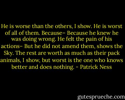 He is worse than the others, I show. He is worst of all of them.<br />Because–<br />Because he knew he was doing wrong. He felt the pain of his actions–<br />But he did not amend them, shows the Sky.<br />The rest are worth as much as their pack animals, I show, but worst is the one who knows better and does nothing. - Patrick Ness