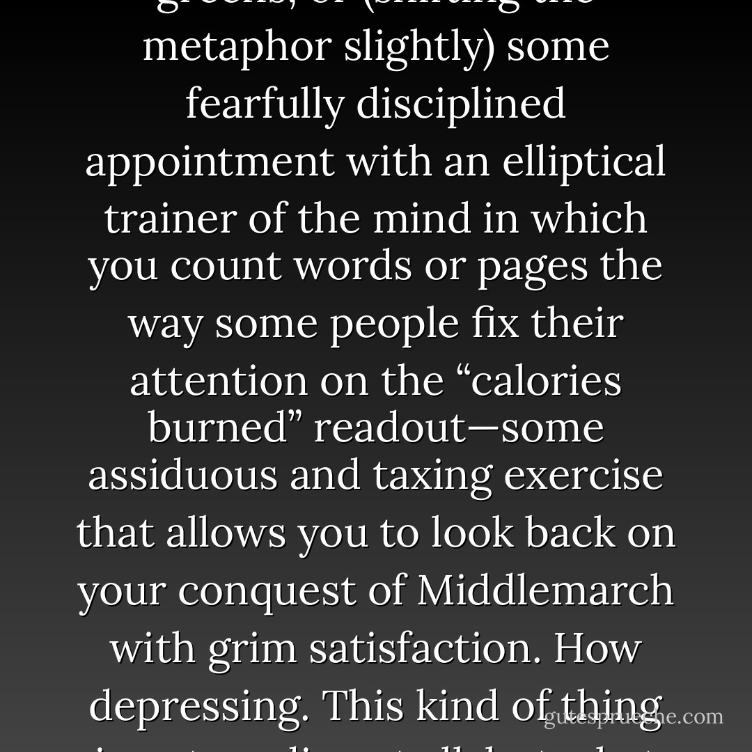 For heaven’s sake, don’t turn reading into the intellectual equivalent of eating organic greens, or (shifting the metaphor slightly) some fearfully disciplined appointment with an elliptical trainer of the mind in which you count words or pages the way some people fix their attention on the “calories burned” readout—some assiduous and taxing exercise that allows you to look back on your conquest of Middlemarch with grim satisfaction. How depressing. This kind of thing is not reading at all, but what C. S. Lewis once called “cosmical and ethical hygiene. - Alan Jacobs
