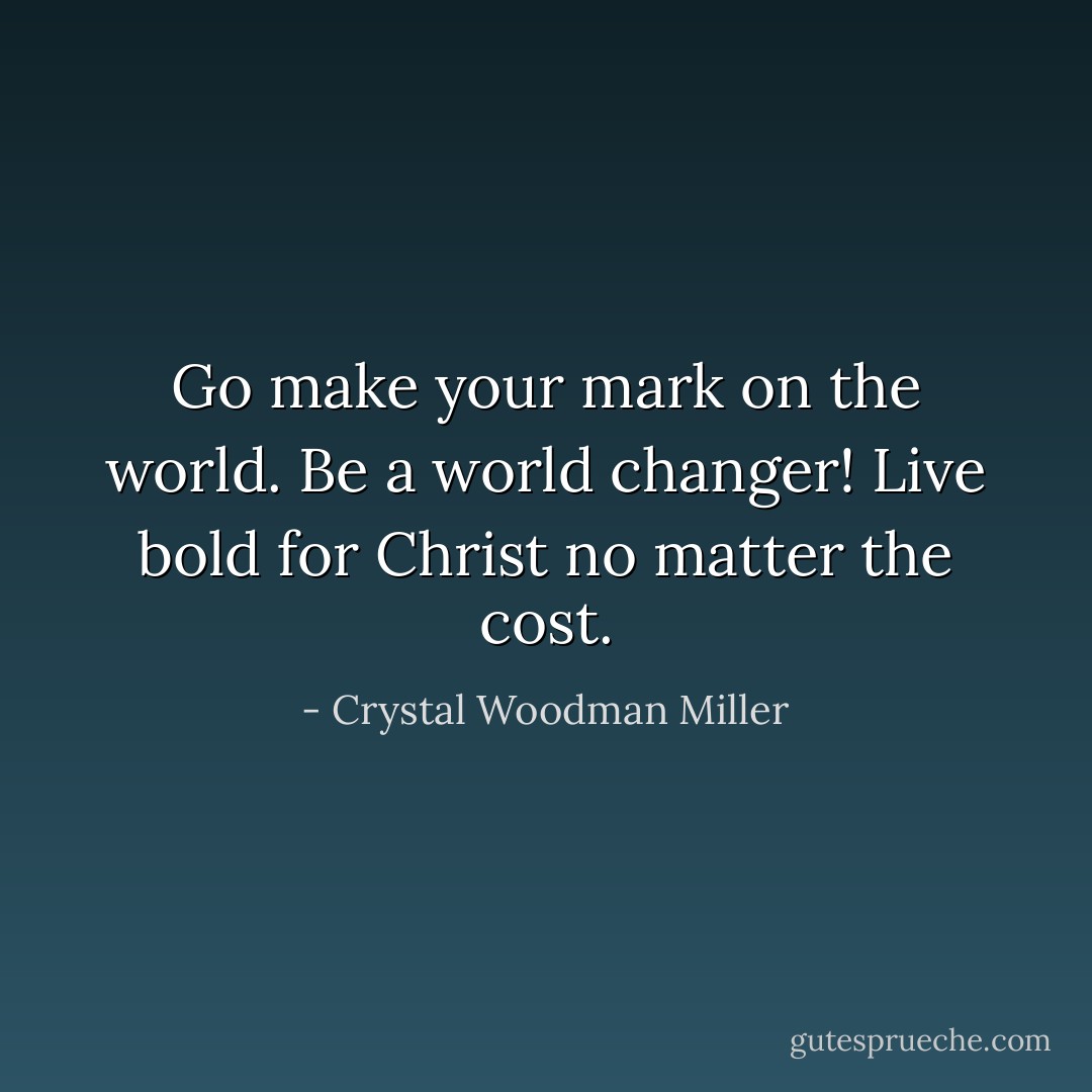 Go make your mark on the world. Be a world changer! Live bold for Christ no matter the cost. - Crystal Woodman Miller