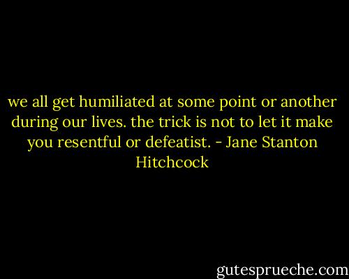 we all get humiliated at some point or another during our lives. the trick is not to let it make you resentful or defeatist. - Jane Stanton Hitchcock