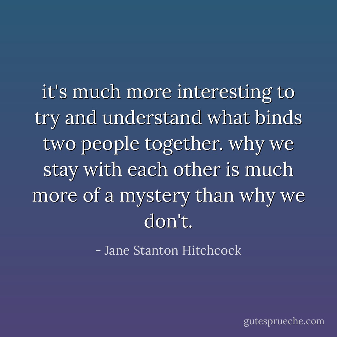 it's much more interesting to try and understand what binds two people together. why we stay with each other is much more of a mystery than why we don't. - Jane Stanton Hitchcock