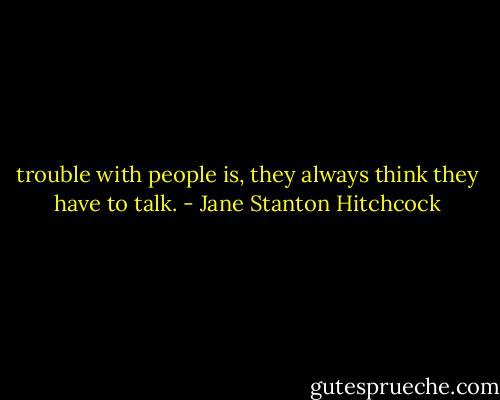 trouble with people is, they always think they have to talk. - Jane Stanton Hitchcock