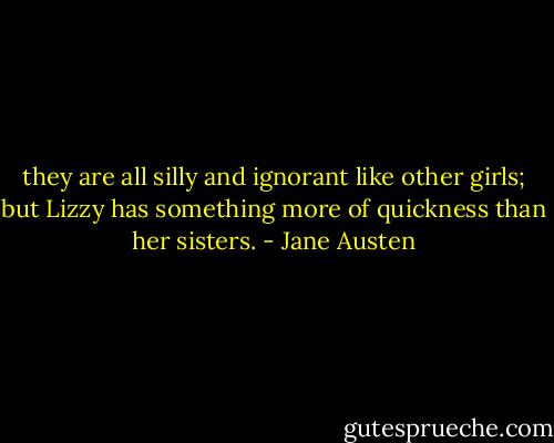 they are all silly and ignorant like other girls; but Lizzy has something more of quickness than her sisters. - Jane Austen