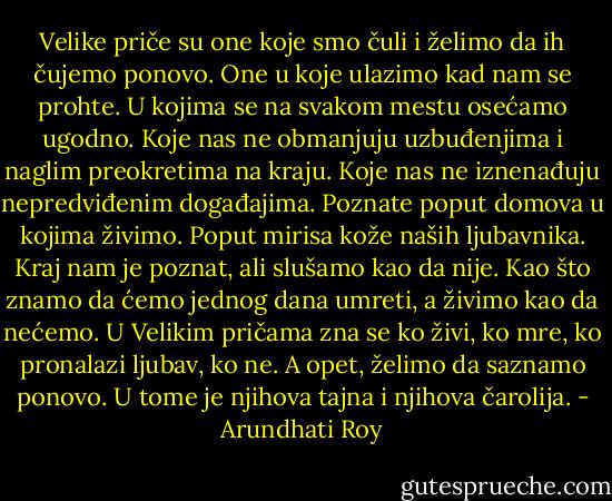 Velike priče su one koje smo čuli i želimo da ih čujemo ponovo. One u koje ulazimo kad nam se prohte. U kojima se na svakom mestu osećamo ugodno. Koje nas ne obmanjuju uzbuđenjima i naglim preokretima na kraju. Koje nas ne iznenađuju nepredviđenim događajima. Poznate poput domova u kojima živimo. Poput mirisa kože naših ljubavnika. Kraj nam je poznat, ali slušamo kao da nije. Kao što znamo da ćemo jednog dana umreti, a živimo kao da nećemo. U Velikim pričama zna se ko živi, ko mre, ko pronalazi ljubav, ko ne. A opet, želimo da saznamo ponovo. U tome je njihova tajna i njihova čarolija. - Arundhati Roy