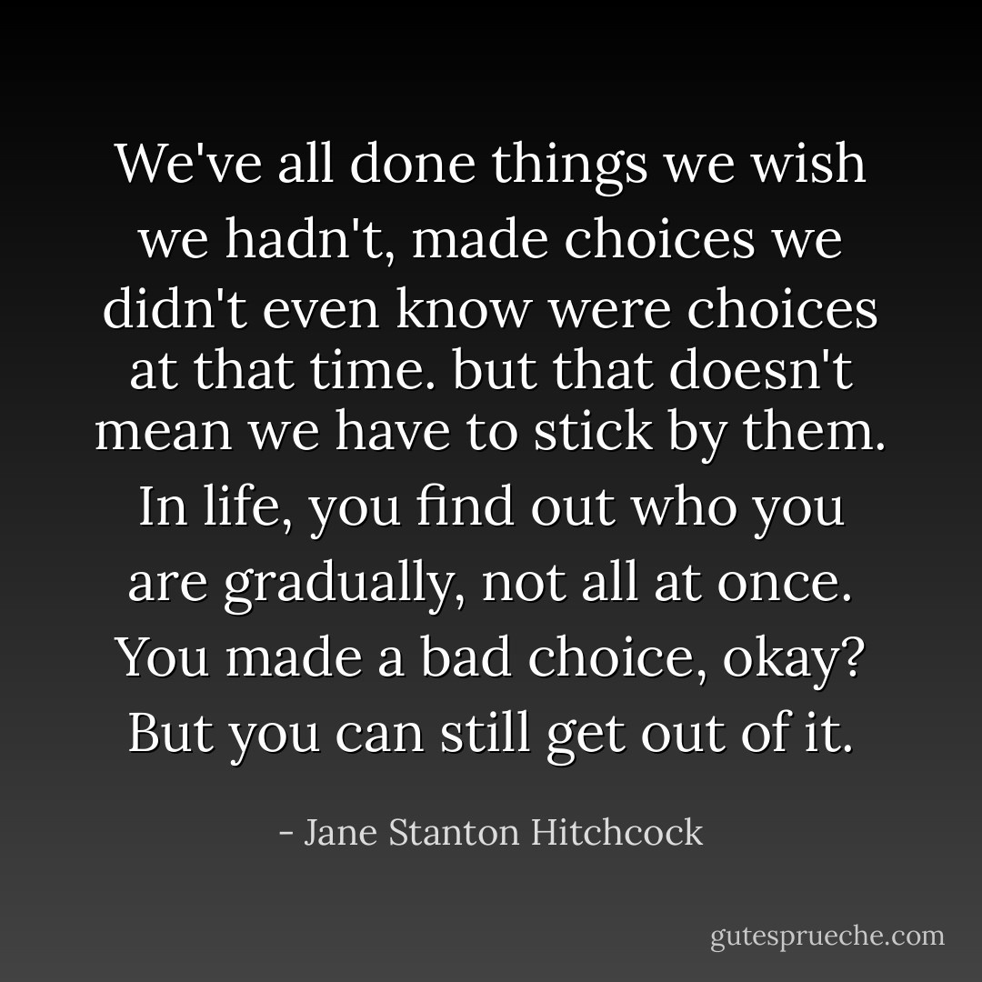 We've all done things we wish we hadn't, made choices we didn't even know were choices at that time. but that doesn't mean we have to stick by them. In life, you find out who you are gradually, not all at once. You made a bad choice, okay? But you can still get out of it. - Jane Stanton Hitchcock