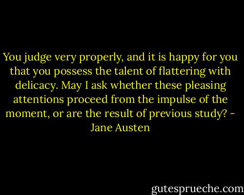 You judge very properly, and it is happy for you that you possess the talent of flattering with delicacy. May I ask whether these pleasing attentions proceed from the impulse of the moment, or are the result of previous study? - Jane Austen