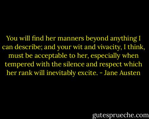 You will find her manners beyond anything I can describe; and your wit and vivacity, I think, must be acceptable to her, especially when tempered with the silence and respect which her rank will inevitably excite. - Jane Austen