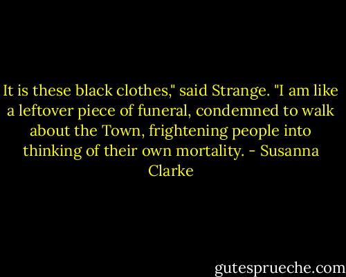 It is these black clothes," said Strange. "I am like a leftover piece of funeral, condemned to walk about the Town, frightening people into thinking of their own mortality. - Susanna Clarke