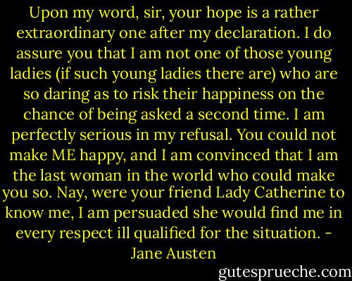 Upon my word, sir, your hope is a rather extraordinary one after my declaration. I do assure you that I am not one of those young ladies (if such young ladies there are) who are so daring as to risk their happiness on the chance of being asked a second time. I am perfectly serious in my refusal. You could not make ME happy, and I am convinced that I am the last woman in the world who could make you so. Nay, were your friend Lady Catherine to know me, I am persuaded she would find me in every respect ill qualified for the situation. - Jane Austen