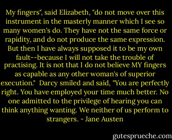 My fingers", said Elizabeth, "do not move over this instrument in the masterly manner which I see so many women's do. They have not the same force or rapidity, and do not produce the same expression. But then I have always supposed it to be my own fault--because I will not take the trouble of practising. It is not that I do not believe MY fingers as capable as any other woman's of superior execution."<br /><br />Darcy smiled and said, "You are perfectly right. You have employed your time much better. No one admitted to the privilege of hearing you can think anything wanting. We neither of us perform to strangers. - Jane Austen