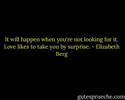 It will happen when you're not looking for it. Love likes to take you by surprise. - Elizabeth Berg