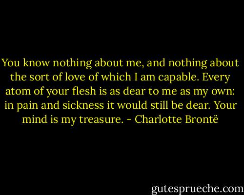You know nothing about me, and nothing about the sort of love of which I am capable. Every atom of your flesh is as dear to me as my own: in pain and sickness it would still be dear. Your mind is my treasure. - Charlotte Brontë