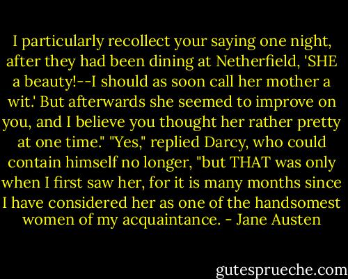 I particularly recollect your saying one night, after they had been dining at Netherfield, 'SHE a beauty!--I should as soon call her mother a wit.' But afterwards she seemed to improve on you, and I believe you thought her rather pretty at one time." "Yes," replied Darcy, who could contain himself no longer, "but THAT was only when I first saw her, for it is many months since I have considered her as one of the handsomest women of my acquaintance. - Jane Austen