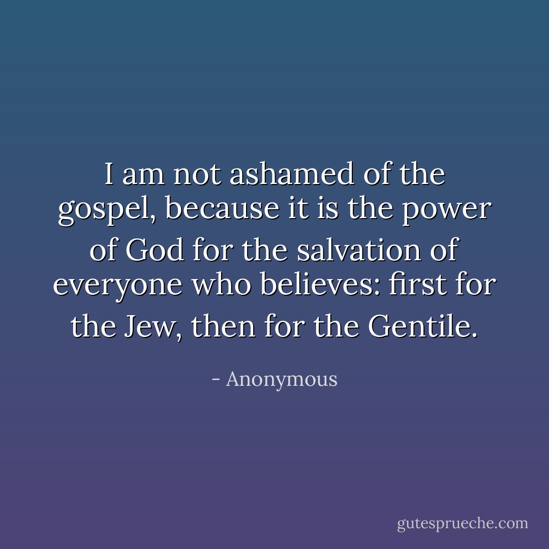 I am not ashamed of the gospel, because it is the power of God for the salvation of everyone who believes: first for the Jew, then for the Gentile. - Anonymous