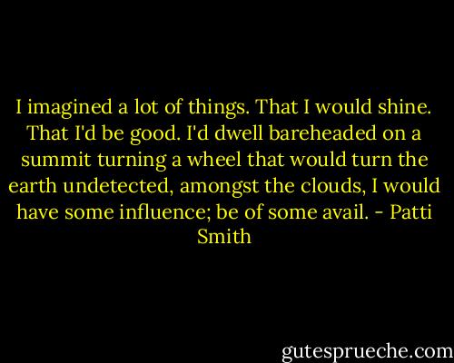 I imagined a lot of things. That I would shine. That I'd be good. I'd dwell bareheaded on a summit turning a wheel that would turn the earth undetected, amongst the clouds, I would have some influence; be of some avail. - Patti Smith