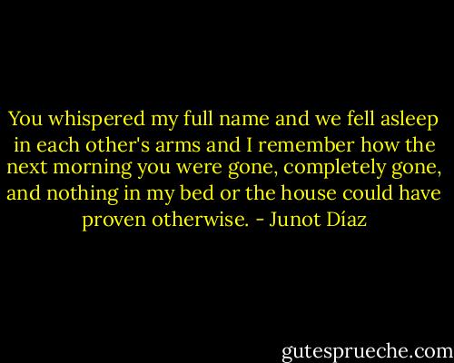 You whispered my full name and we fell asleep in each other's arms and I remember how the next morning you were gone, completely gone, and nothing in my bed or the house could have proven otherwise. - Junot Díaz