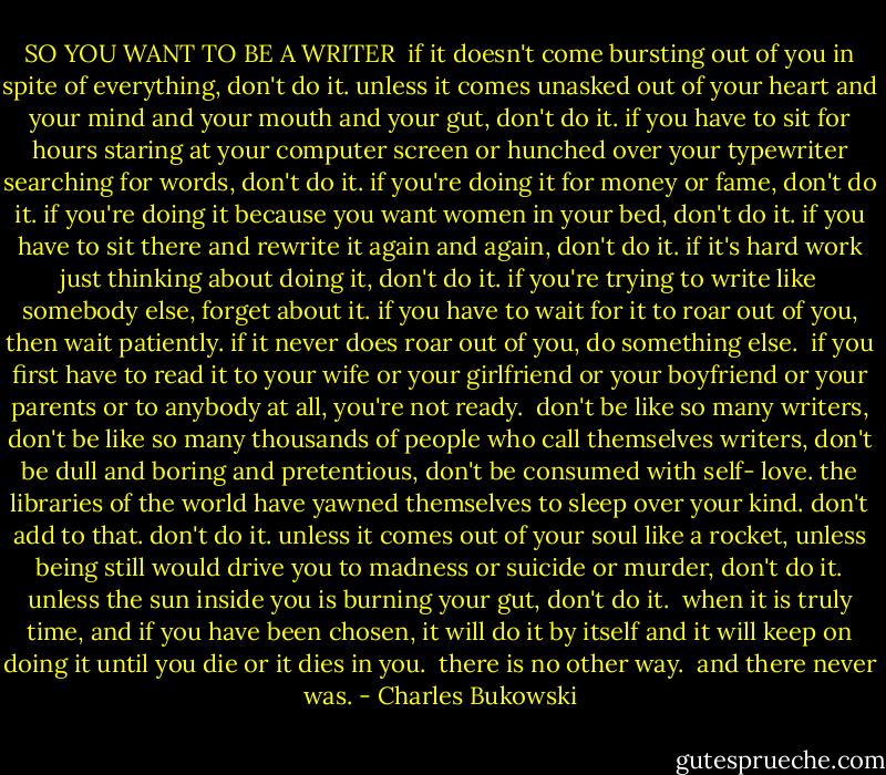 SO YOU WANT TO BE A WRITER<br /><br />if it doesn't come bursting out of you<br />in spite of everything,<br />don't do it.<br />unless it comes unasked out of your<br />heart and your mind and your mouth<br />and your gut,<br />don't do it.<br />if you have to sit for hours<br />staring at your computer screen<br />or hunched over your<br />typewriter<br />searching for words,<br />don't do it.<br />if you're doing it for money or<br />fame,<br />don't do it.<br />if you're doing it because you want<br />women in your bed,<br />don't do it.<br />if you have to sit there and<br />rewrite it again and again,<br />don't do it.<br />if it's hard work just thinking about doing it,<br />don't do it.<br />if you're trying to write like somebody<br />else,<br />forget about it.<br />if you have to wait for it to roar out of<br />you,<br />then wait patiently.<br />if it never does roar out of you,<br />do something else.<br /><br />if you first have to read it to your wife<br />or your girlfriend or your boyfriend<br />or your parents or to anybody at all,<br />you're not ready.<br /><br />don't be like so many writers,<br />don't be like so many thousands of<br />people who call themselves writers,<br />don't be dull and boring and<br />pretentious, don't be consumed with self-<br />love.<br />the libraries of the world have<br />yawned themselves to<br />sleep<br />over your kind.<br />don't add to that.<br />don't do it.<br />unless it comes out of<br />your soul like a rocket,<br />unless being still would<br />drive you to madness or<br />suicide or murder,<br />don't do it.<br />unless the sun inside you is<br />burning your gut,<br />don't do it.<br /><br />when it is truly time,<br />and if you have been chosen,<br />it will do it by<br />itself and it will keep on doing it<br />until you die or it dies in you.<br /><br />there is no other way.<br /><br />and there never was. - Charles Bukowski