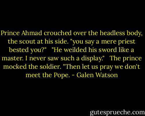 Prince Ahmad crouched over the headless body, the scout at his side. "you say a mere priest bested you?"<br /><br /> "He weilded his sword like a master. I never saw such a display."<br /><br /> The prince mocked the soldier. "Then let us pray we don't meet the Pope. - Galen Watson