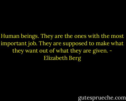 Human beings. They are the ones with the most important job. They are supposed to make what they want out of what they are given. - Elizabeth Berg