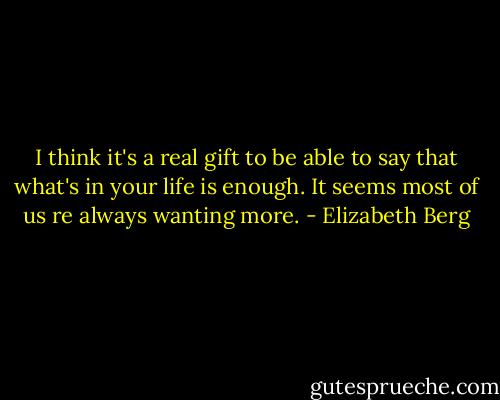 I think it's a real gift to be able to say that what's in your life is enough. It seems most of us re always wanting more. - Elizabeth Berg