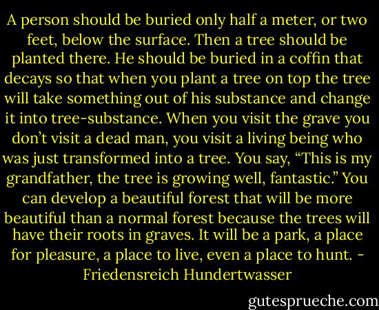 A person should be buried only half a meter, or two feet, below the surface. Then a tree should be planted there. He should be buried in a coffin that decays so that when you plant a tree on top the tree will take something out of his substance and change it into tree-substance. When you visit the grave you don’t visit a dead man, you visit a living being who was just transformed into a tree. You say, “This is my grandfather, the tree is growing well, fantastic.” You can develop a beautiful forest that will be more beautiful than a normal forest because the trees will have their roots in graves. It will be a park, a place for pleasure, a place to live, even a place to hunt. - Friedensreich Hundertwasser