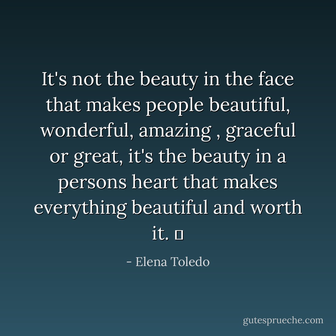 It's not the beauty in the face that makes people beautiful, wonderful, amazing , graceful or great, it's the beauty in a persons heart that makes everything beautiful and worth it. ♥ - Elena Toledo