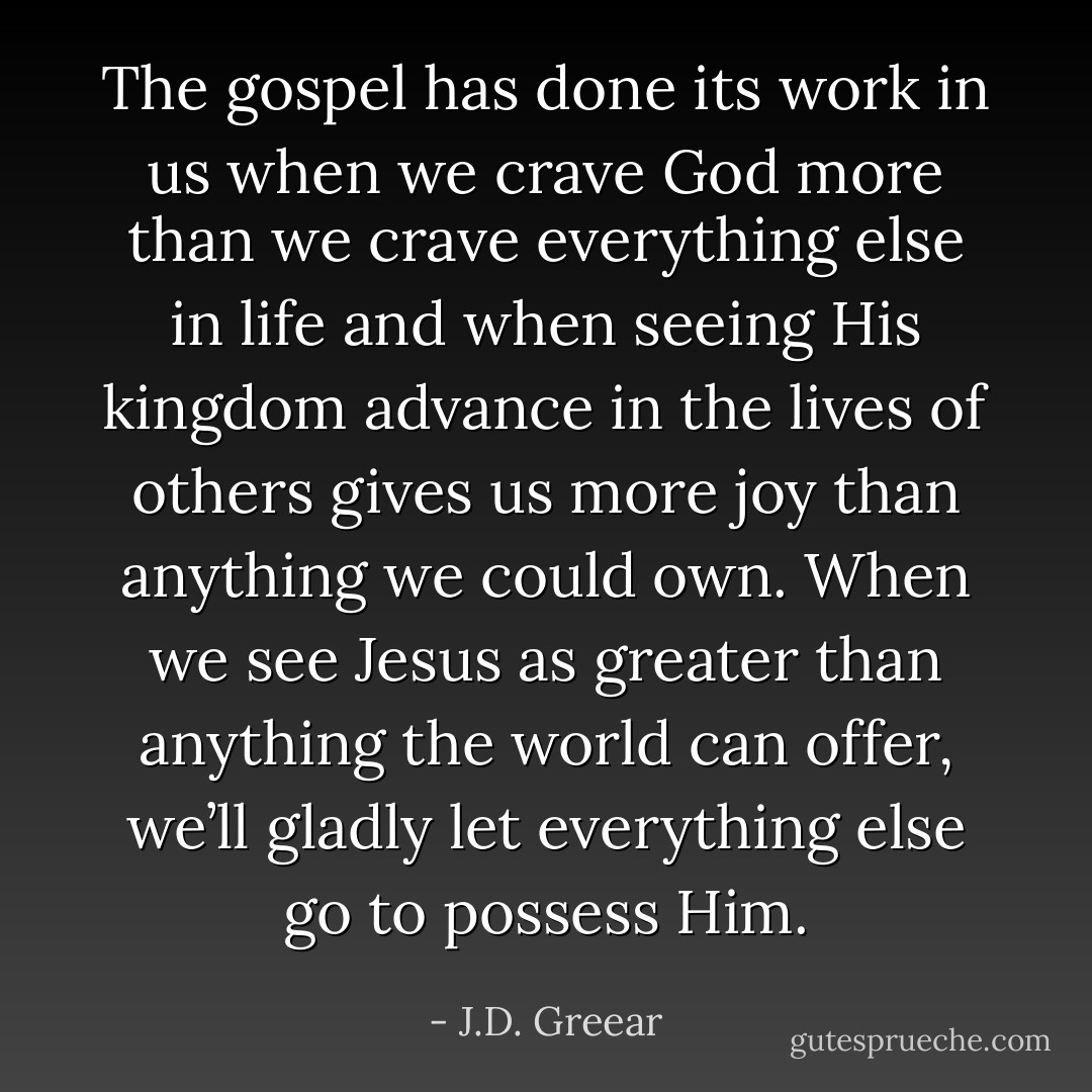 The gospel has done its work in us when we crave God more than we crave everything else in life and when seeing His kingdom advance in the lives of others gives us more joy than anything we could own. When we see Jesus as greater than anything the world can offer, we’ll gladly let everything else go to possess Him. - J.D. Greear