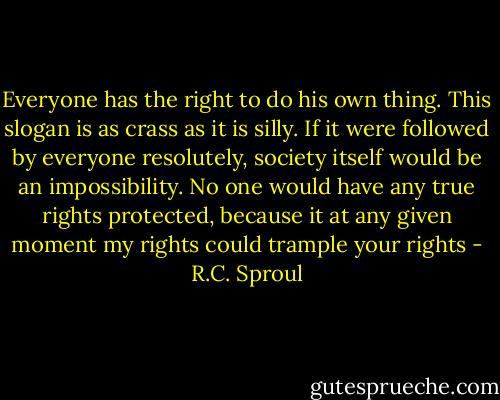 Everyone has the right to do his own thing. This slogan is as crass as it is silly. If it were followed by everyone resolutely, society itself would be an impossibility. No one would have any true rights protected, because it at any given moment my rights could trample your rights - R.C. Sproul