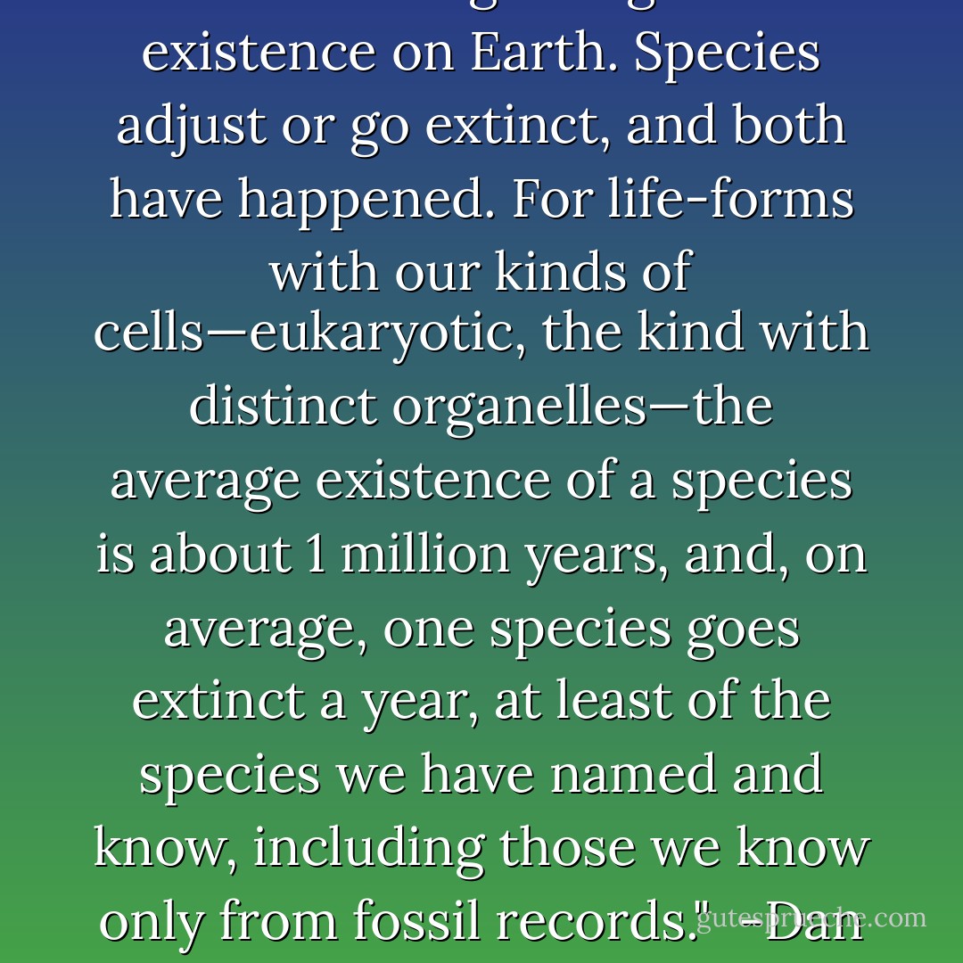 Life has had to deal with environmental change, especially climate change, since the beginning of its existence on Earth. Species adjust or go extinct, and both have happened. For life-forms with our kinds of cells—eukaryotic, the kind with distinct organelles—the average existence of a species is about 1 million years, and, on average, one species goes extinct a year, at least of the species we have named and know, including those we know only from fossil records."<br /><br />-Dan Botkin, excerpt from THE MOON IN THE NAUTILUS SHELL. - Daniel B. Botkin