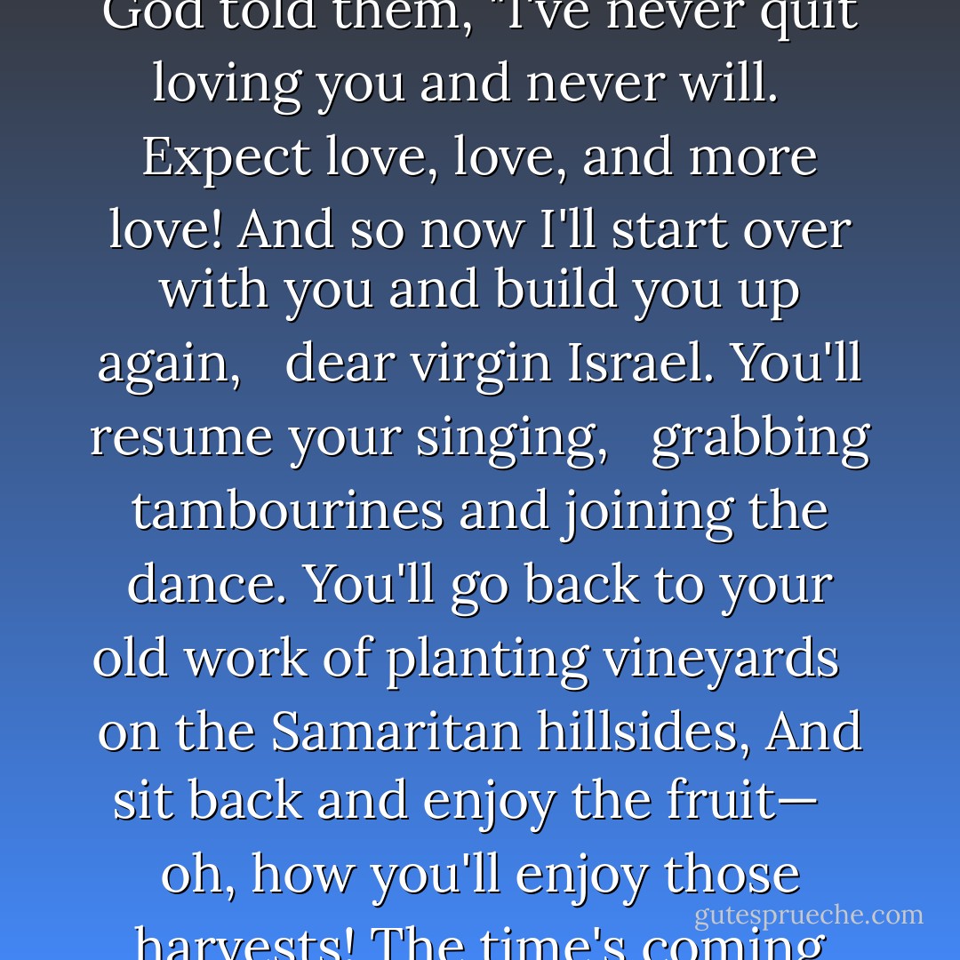They found grace out in the desert, <br /> these people who survived the killing.<br />Israel, out looking for a place to rest, <br /> met God out looking for them!"<br />God told them, "I've never quit loving you and never will. <br /> Expect love, love, and more love!<br />And so now I'll start over with you and build you up again, <br /> dear virgin Israel.<br />You'll resume your singing, <br /> grabbing tambourines and joining the dance.<br />You'll go back to your old work of planting vineyards <br /> on the Samaritan hillsides,<br />And sit back and enjoy the fruit— <br /> oh, how you'll enjoy those harvests!<br />The time's coming when watchmen will call out <br /> from the hilltops of Ephraim:<br />'On your feet! Let's go to Zion, <br /> go to meet our God! - Anonymous